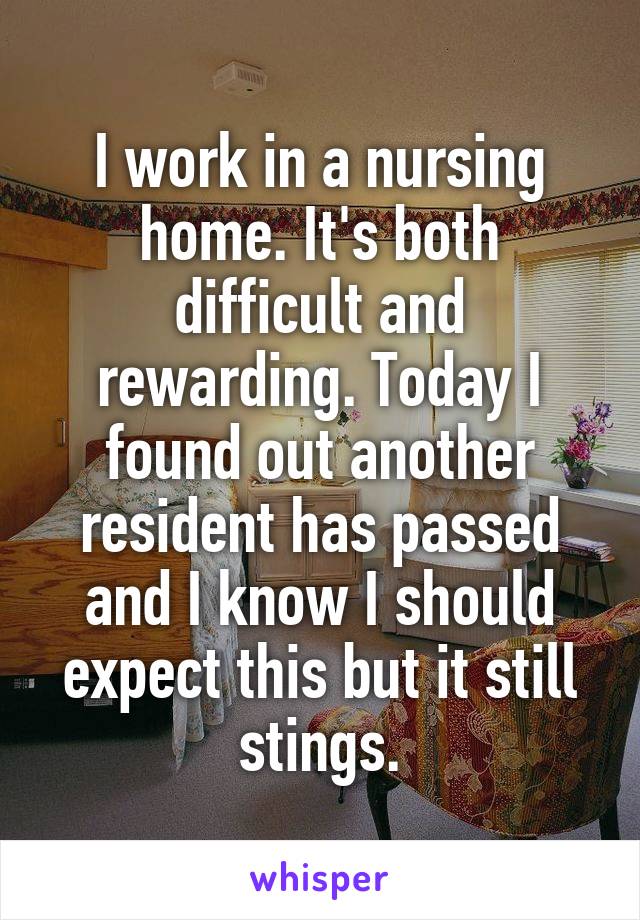 I work in a nursing home. It's both difficult and rewarding. Today I found out another resident has passed and I know I should expect this but it still stings.