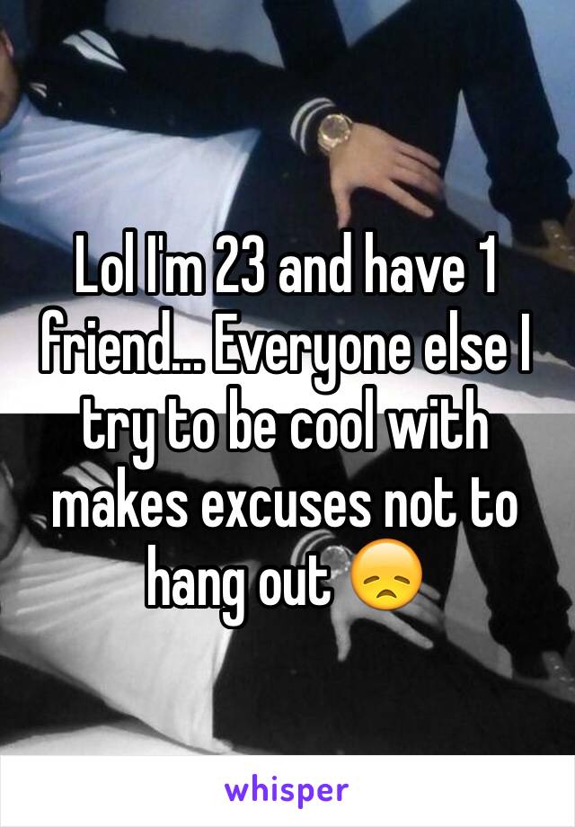 Lol I'm 23 and have 1 friend... Everyone else I try to be cool with makes excuses not to hang out 😞