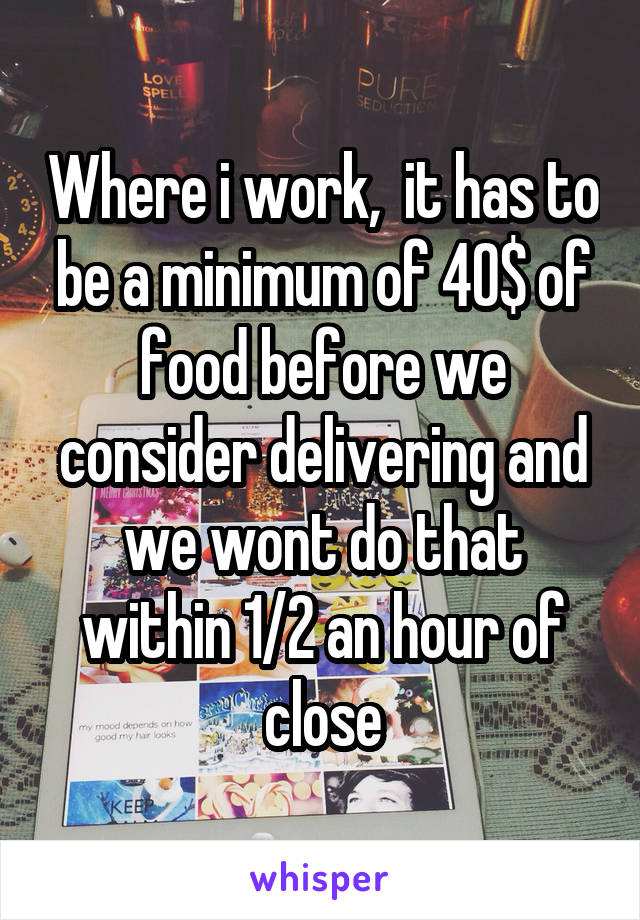 Where i work,  it has to be a minimum of 40$ of food before we consider delivering and we wont do that within 1/2 an hour of close