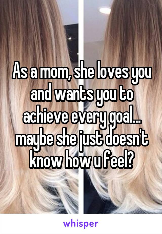 As a mom, she loves you and wants you to achieve every goal... maybe she just doesn't know how u feel?