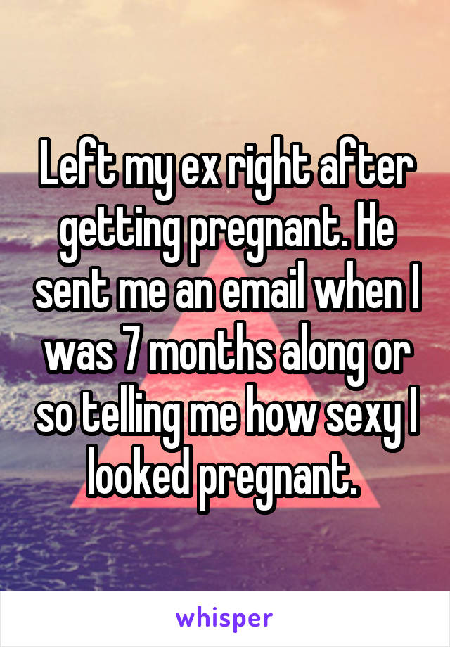 Left my ex right after getting pregnant. He sent me an email when I was 7 months along or so telling me how sexy I looked pregnant. 