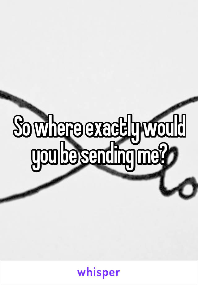 So where exactly would you be sending me?