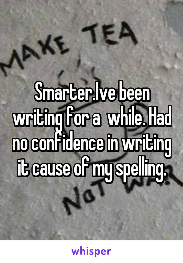 Smarter.Ive been writing for a  while. Had no confidence in writing it cause of my spelling.