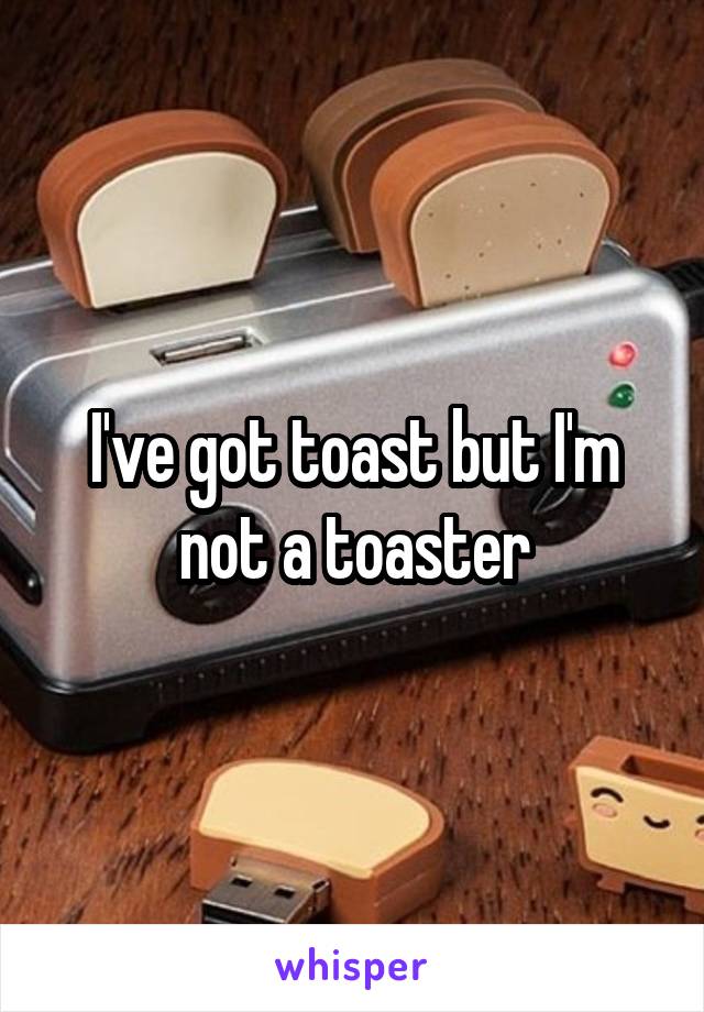 I've got toast but I'm not a toaster