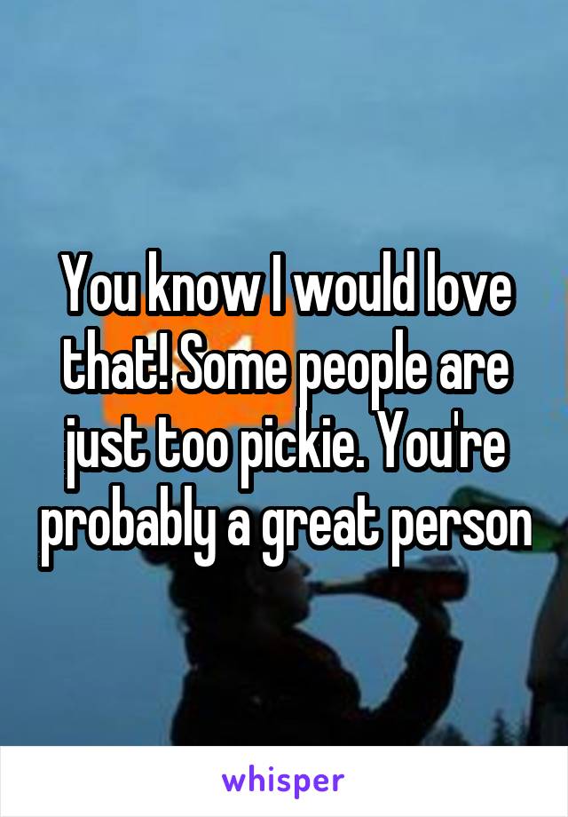 You know I would love that! Some people are just too pickie. You're probably a great person