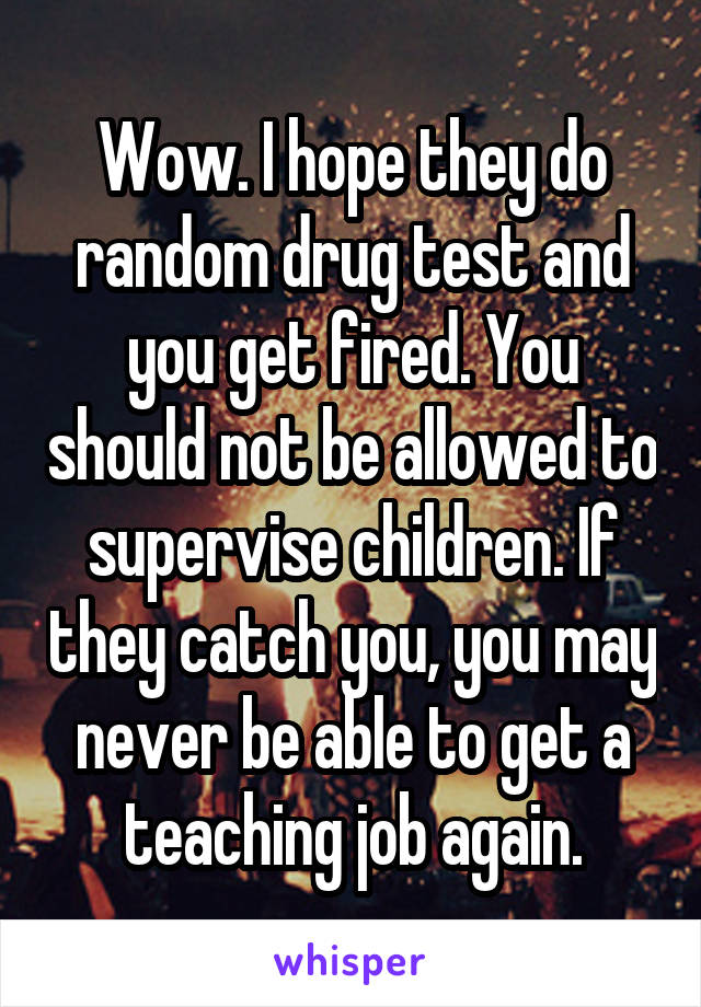 Wow. I hope they do random drug test and you get fired. You should not be allowed to supervise children. If they catch you, you may never be able to get a teaching job again.