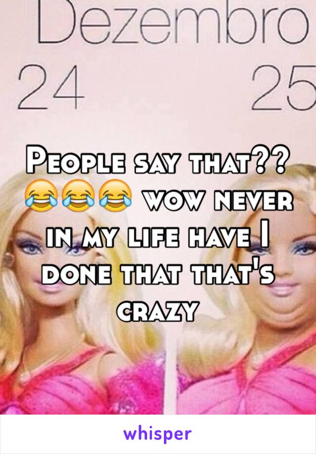 People say that?? 😂😂😂 wow never in my life have I done that that's crazy 