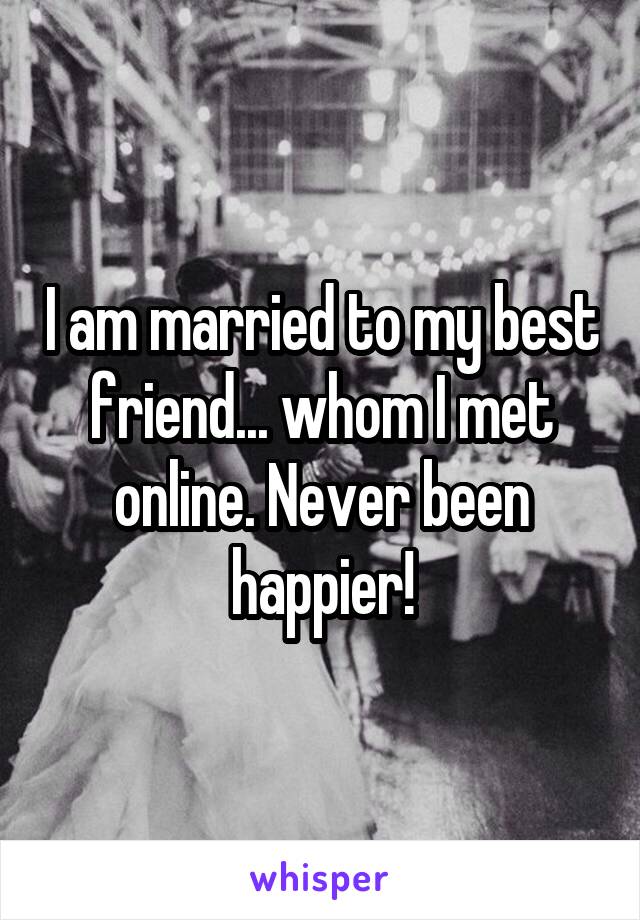 I am married to my best friend... whom I met online. Never been happier!