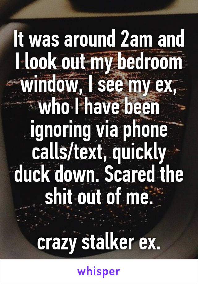 It was around 2am and I look out my bedroom window, I see my ex, who I have been ignoring via phone calls/text, quickly duck down. Scared the shit out of me.

crazy stalker ex.