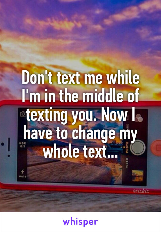 Don't text me while I'm in the middle of texting you. Now I have to change my whole text...
