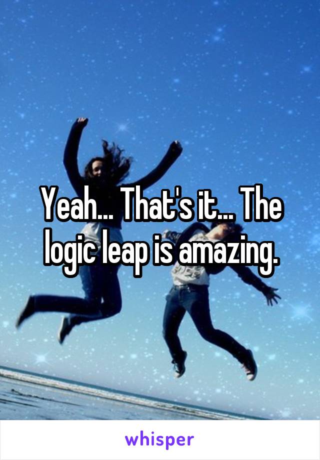 Yeah... That's it... The logic leap is amazing.