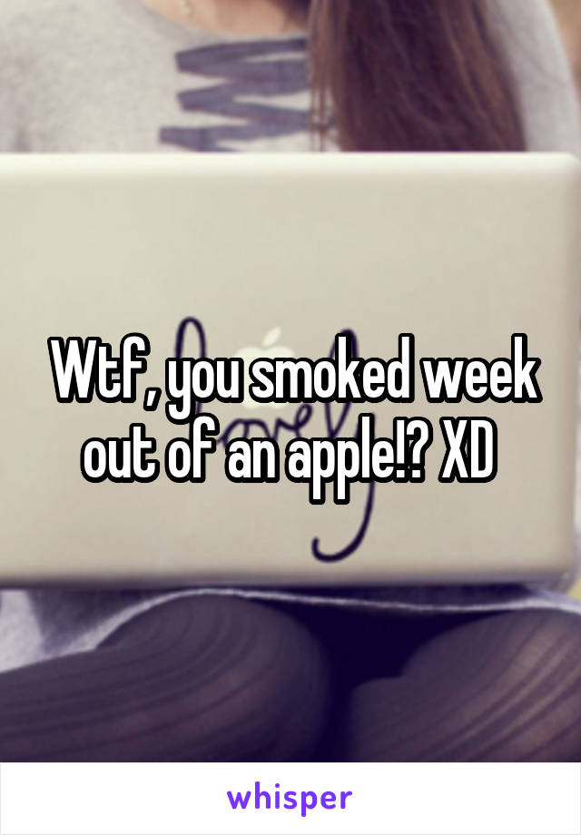 Wtf, you smoked week out of an apple!? XD 
