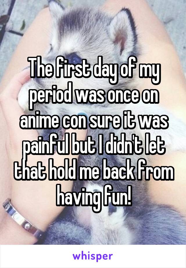 The first day of my period was once on anime con sure it was painful but I didn't let that hold me back from having fun!