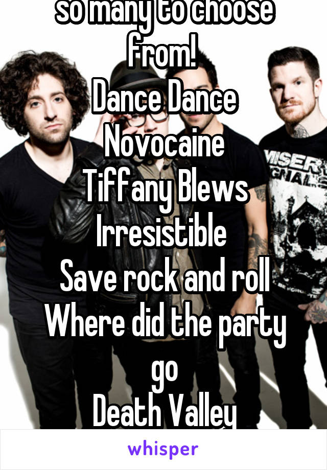 so many to choose from! 
Dance Dance
Novocaine
Tiffany Blews
Irresistible 
Save rock and roll
Where did the party go
Death Valley
American B/P