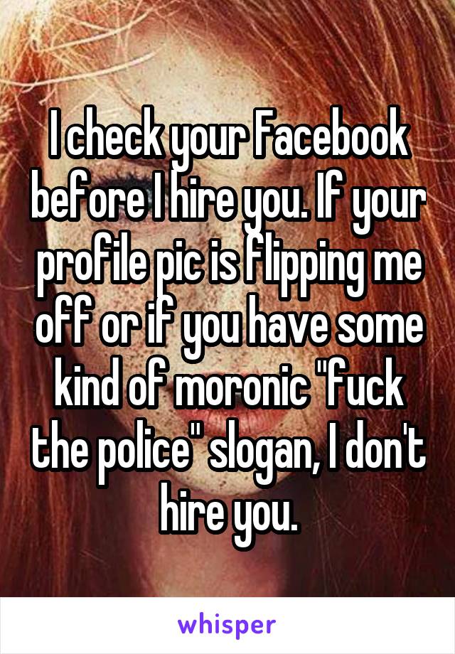 I check your Facebook before I hire you. If your profile pic is flipping me off or if you have some kind of moronic "fuck the police" slogan, I don't hire you.