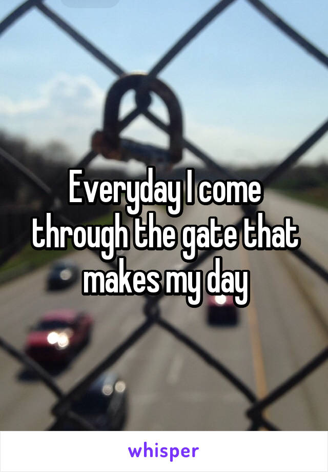 Everyday I come through the gate that makes my day