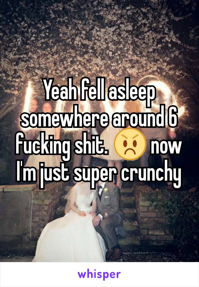 Yeah fell asleep somewhere around 6 fucking shit. 😡 now I'm just super crunchy
