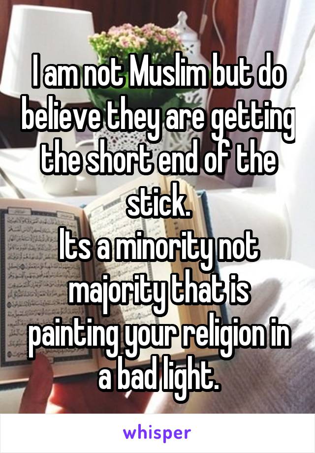 I am not Muslim but do believe they are getting the short end of the stick.
Its a minority not majority that is painting your religion in a bad light.