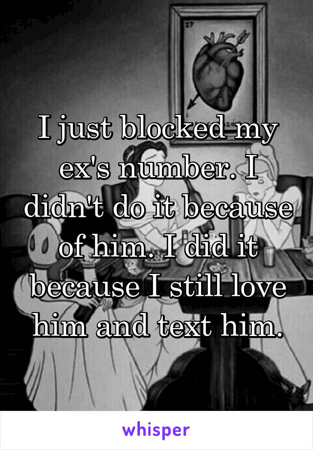 I just blocked my ex's number. I didn't do it because of him. I did it because I still love him and text him.