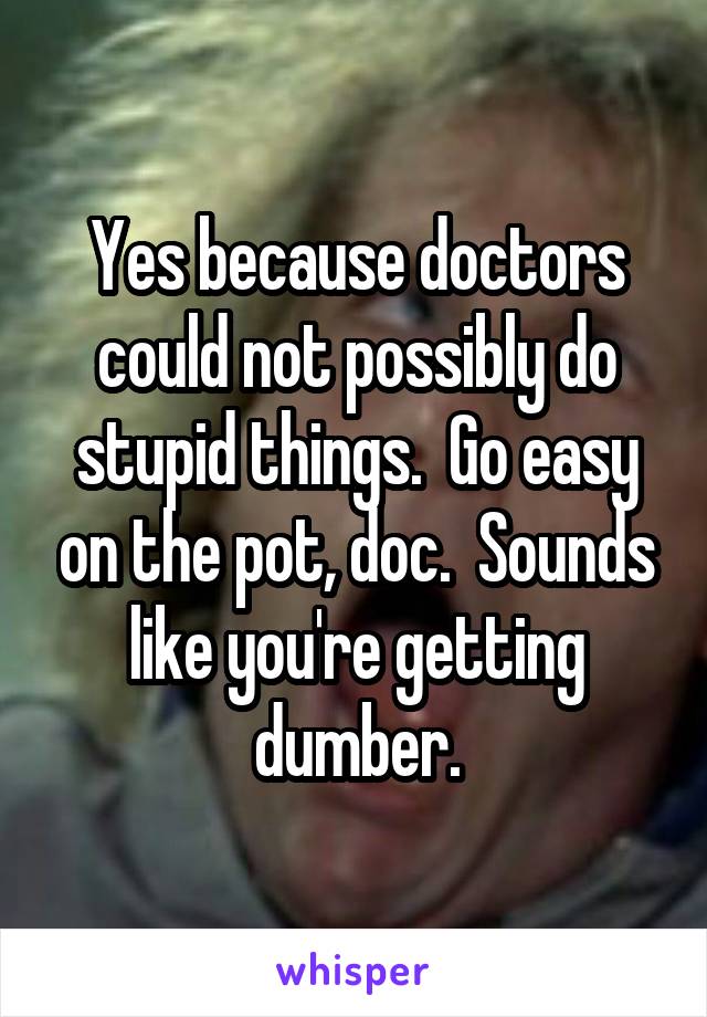 Yes because doctors could not possibly do stupid things.  Go easy on the pot, doc.  Sounds like you're getting dumber.