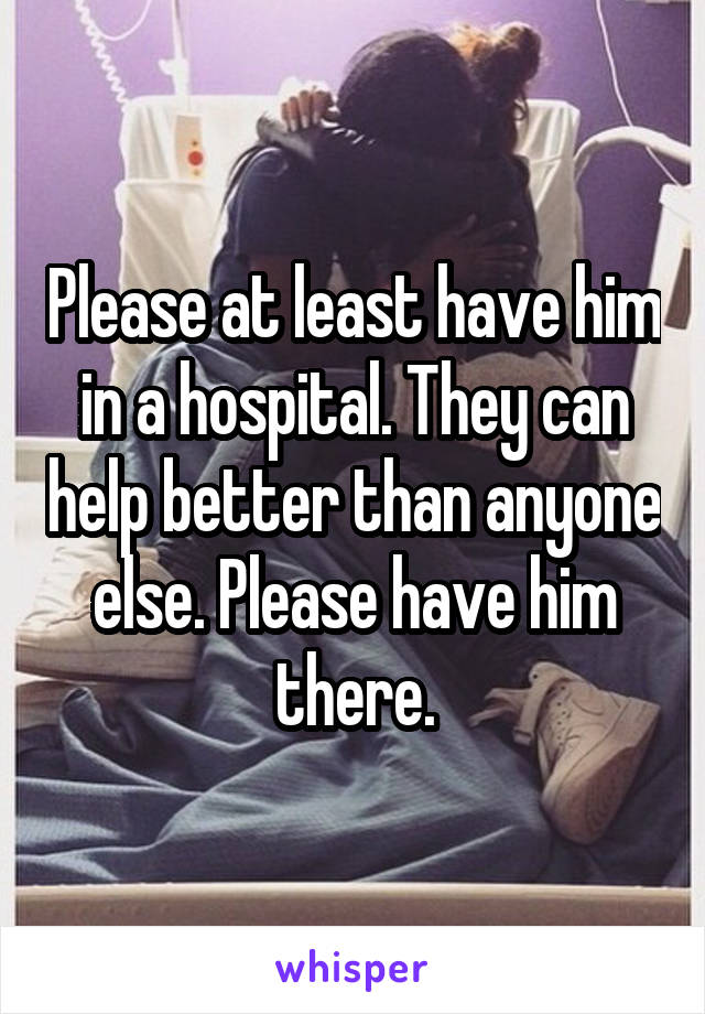 Please at least have him in a hospital. They can help better than anyone else. Please have him there.