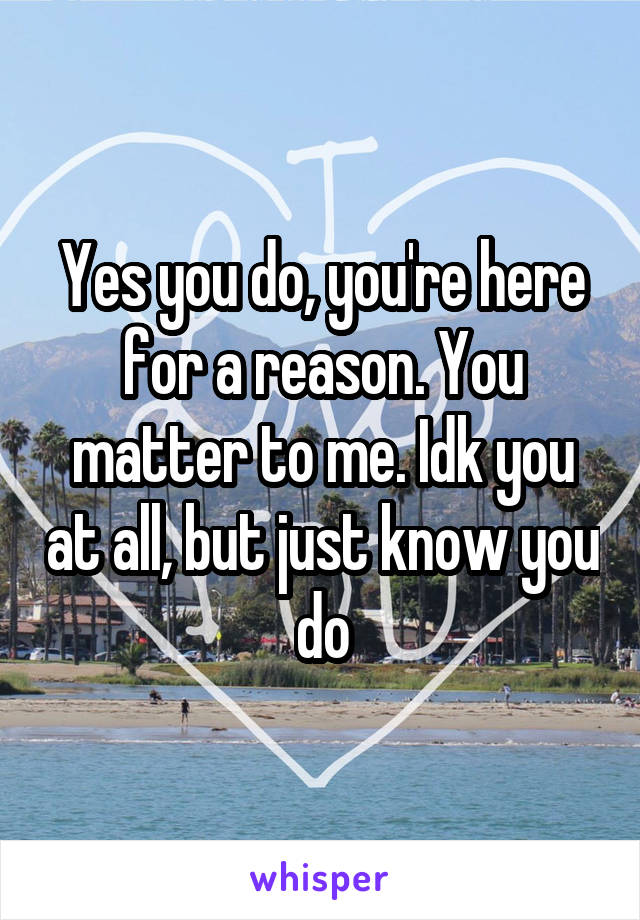 Yes you do, you're here for a reason. You matter to me. Idk you at all, but just know you do