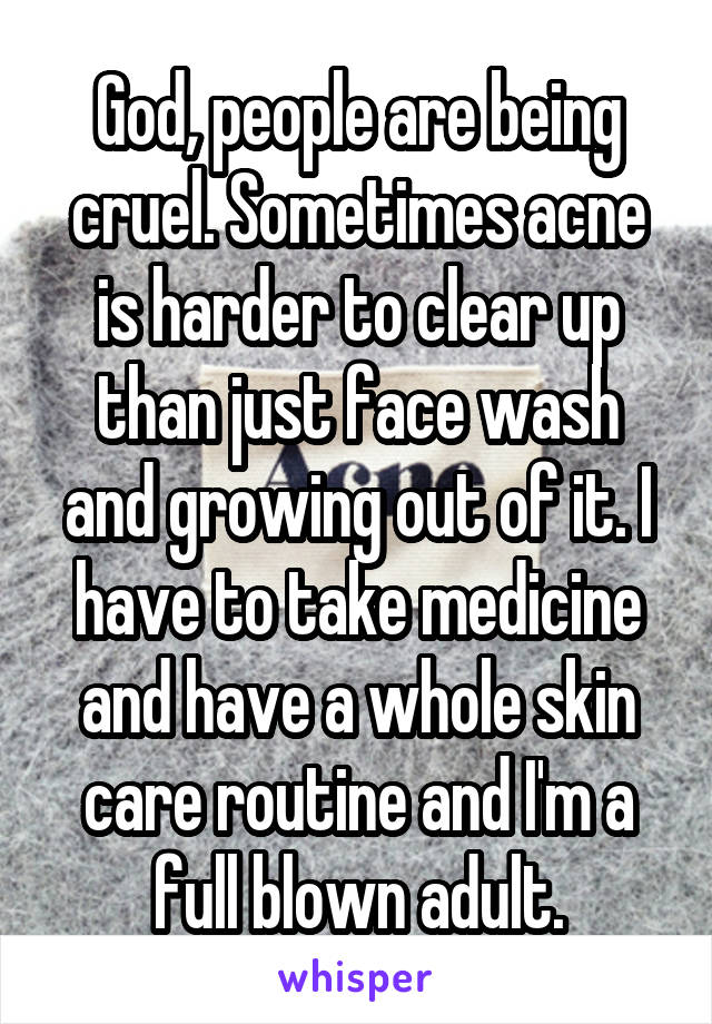 God, people are being cruel. Sometimes acne is harder to clear up than just face wash and growing out of it. I have to take medicine and have a whole skin care routine and I'm a full blown adult.