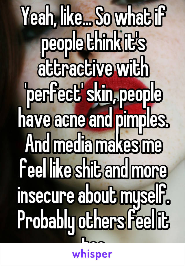 Yeah, like... So what if people think it's attractive with 'perfect' skin, people have acne and pimples. And media makes me feel like shit and more insecure about myself. Probably others feel it too