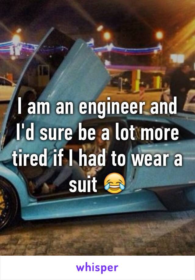 I am an engineer and I'd sure be a lot more tired if I had to wear a suit 😂