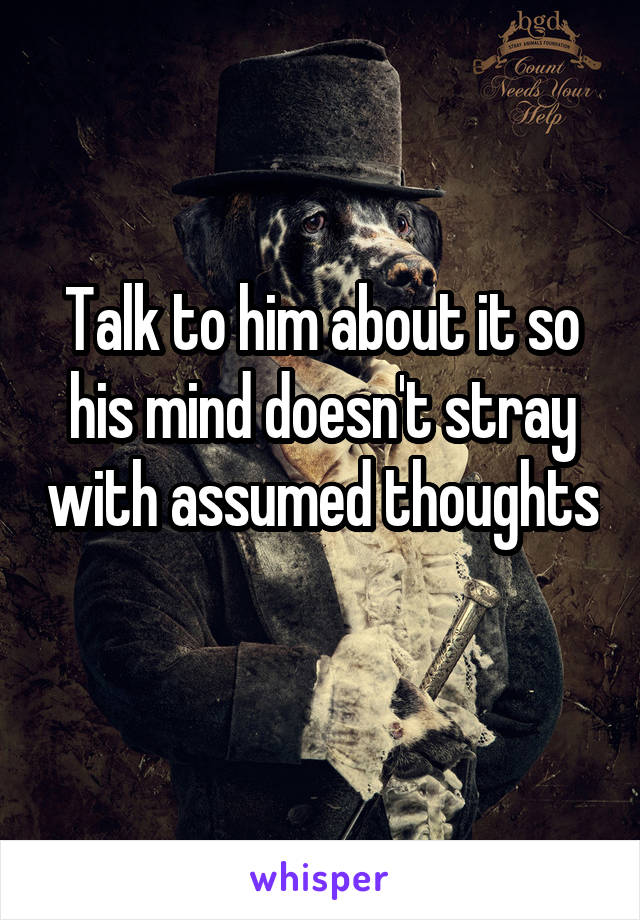 Talk to him about it so his mind doesn't stray with assumed thoughts 