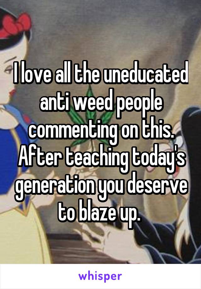 I love all the uneducated anti weed people commenting on this. After teaching today's generation you deserve to blaze up. 
