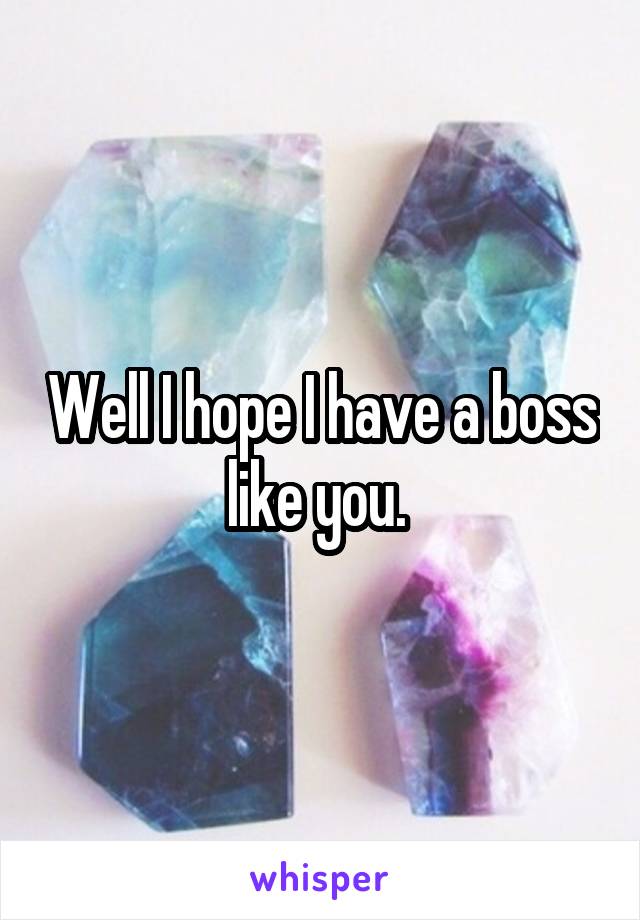 Well I hope I have a boss like you. 