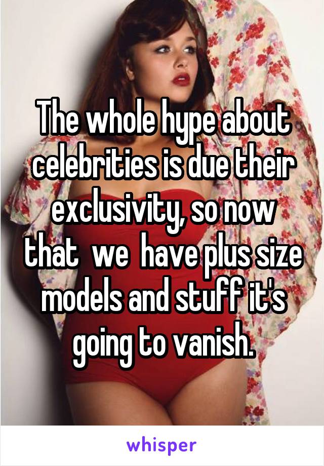 The whole hype about celebrities is due their exclusivity, so now that  we  have plus size models and stuff it's going to vanish.