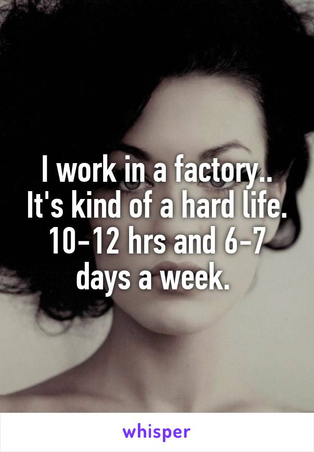 I work in a factory.. It's kind of a hard life. 10-12 hrs and 6-7 days a week. 