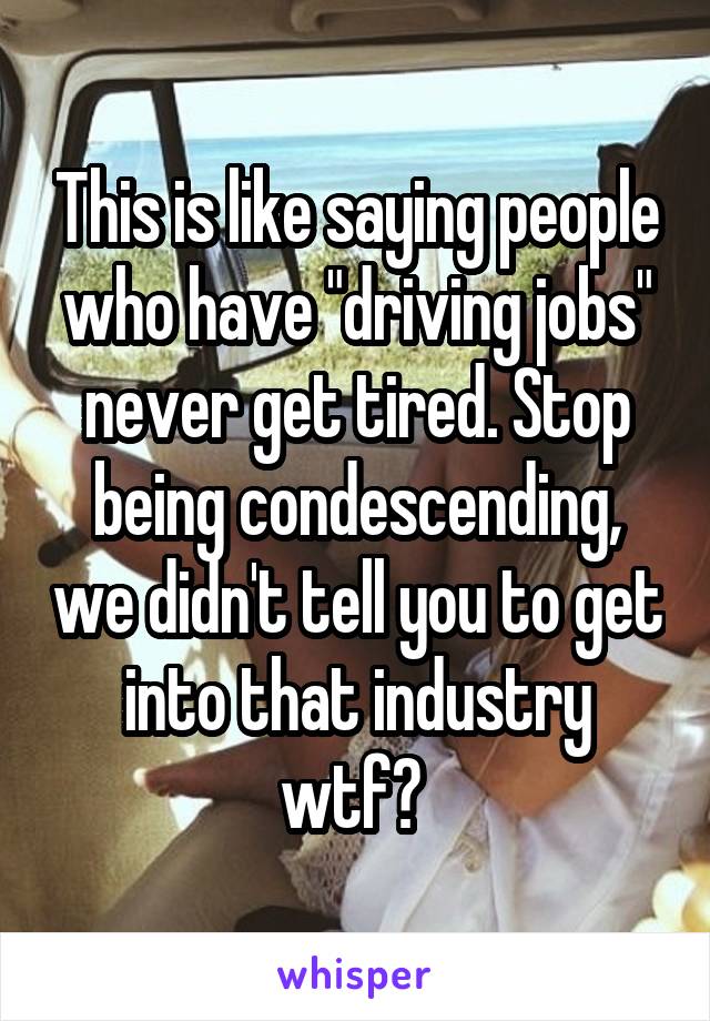 This is like saying people who have "driving jobs" never get tired. Stop being condescending, we didn't tell you to get into that industry wtf? 