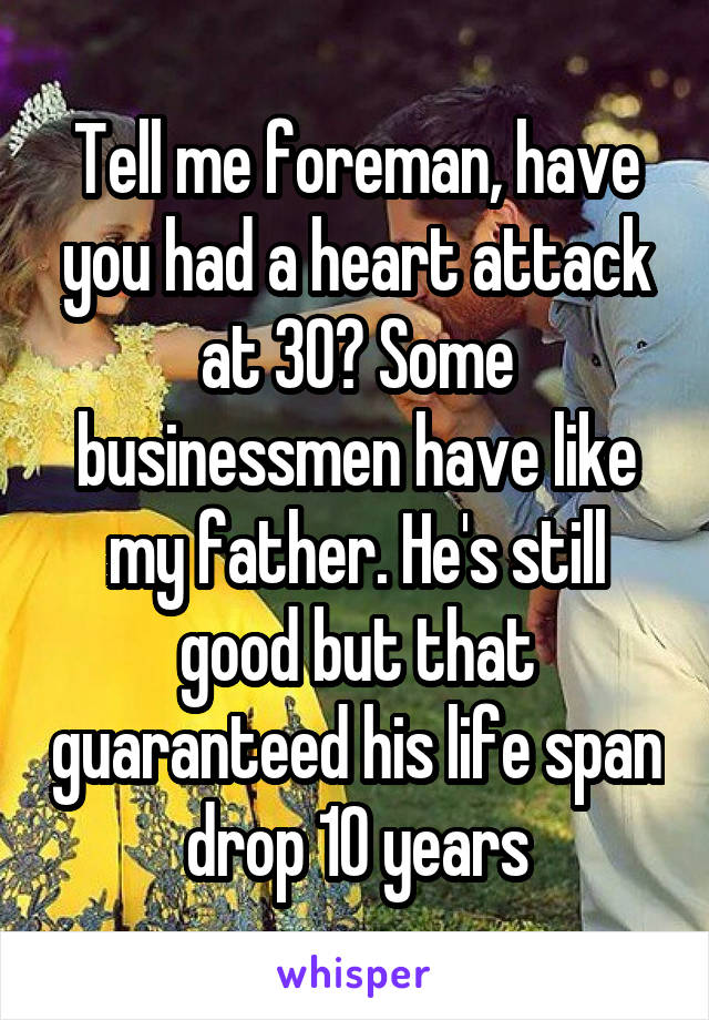 Tell me foreman, have you had a heart attack at 30? Some businessmen have like my father. He's still good but that guaranteed his life span drop 10 years