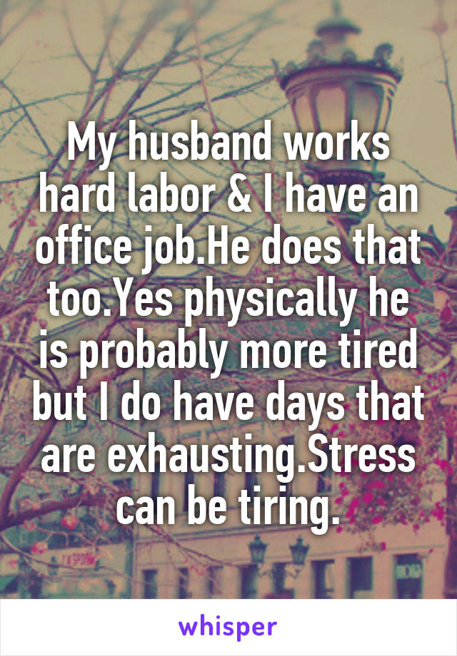 My husband works hard labor & I have an office job.He does that too.Yes physically he is probably more tired but I do have days that are exhausting.Stress can be tiring.