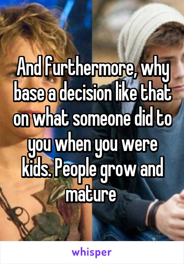 And furthermore, why base a decision like that on what someone did to you when you were kids. People grow and mature 