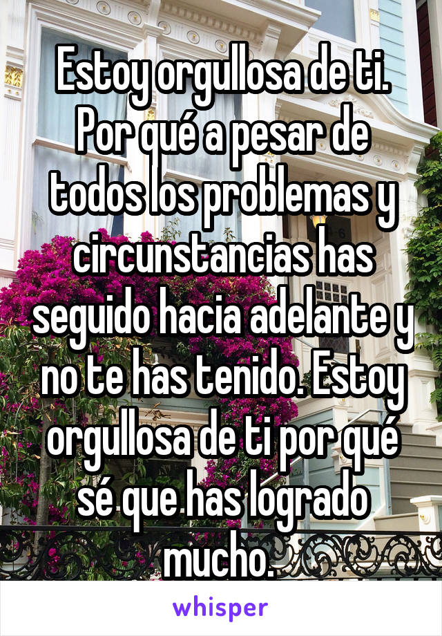 Estoy orgullosa de ti. Por qué a pesar de todos los problemas y circunstancias has seguido hacia adelante y no te has tenido. Estoy orgullosa de ti por qué sé que has logrado mucho. 