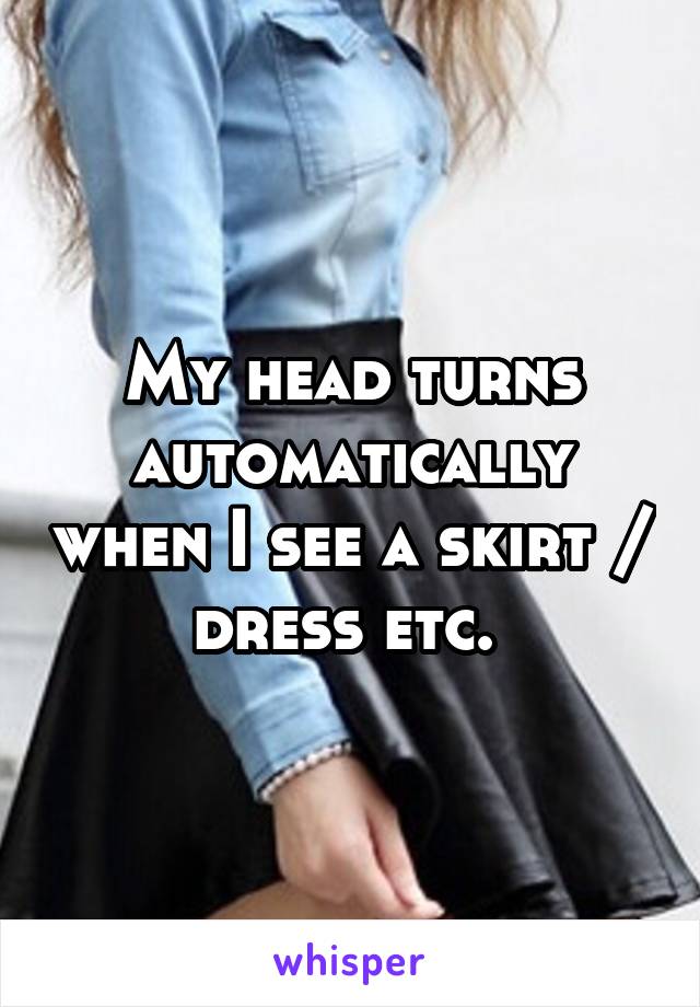 My head turns automatically when I see a skirt / dress etc. 