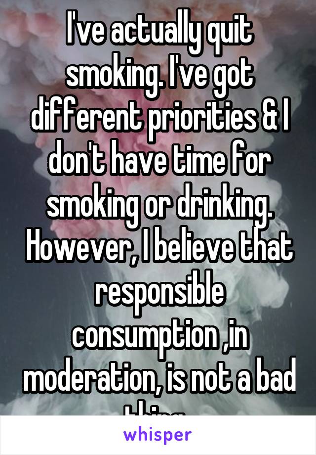 I've actually quit smoking. I've got different priorities & I don't have time for smoking or drinking. However, I believe that responsible consumption ,in moderation, is not a bad thing. 