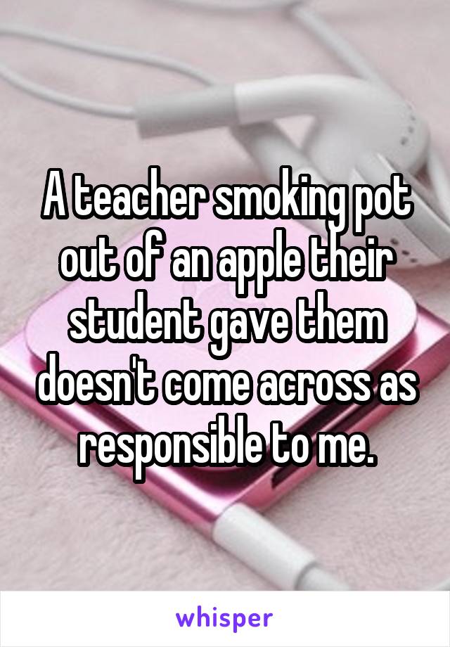 A teacher smoking pot out of an apple their student gave them doesn't come across as responsible to me.