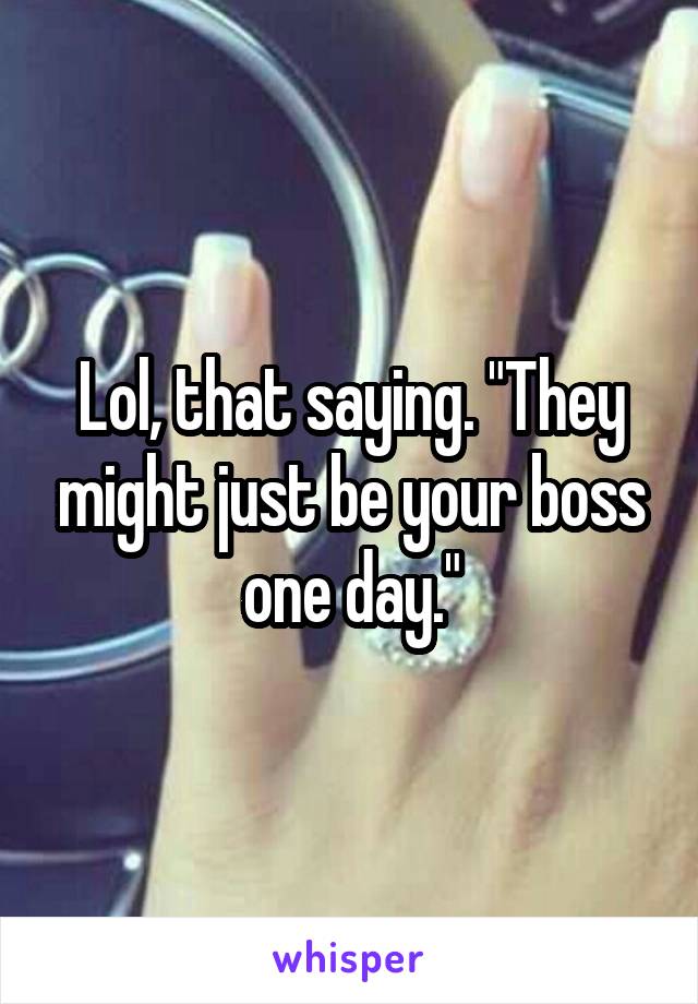 Lol, that saying. "They might just be your boss one day."