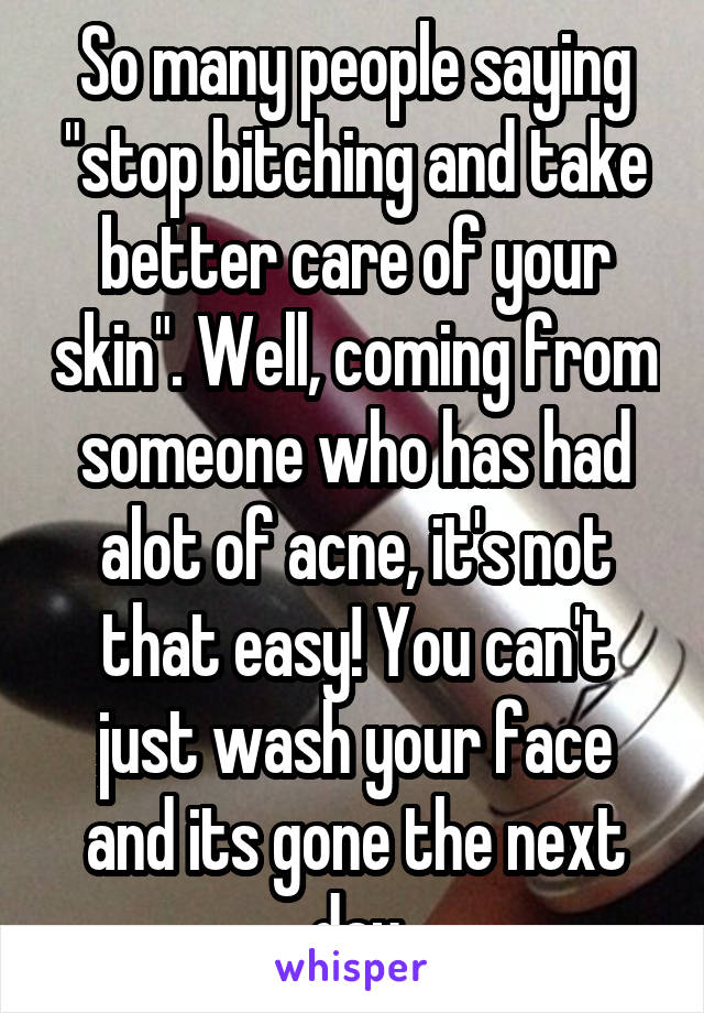 So many people saying "stop bitching and take better care of your skin". Well, coming from someone who has had alot of acne, it's not that easy! You can't just wash your face and its gone the next day