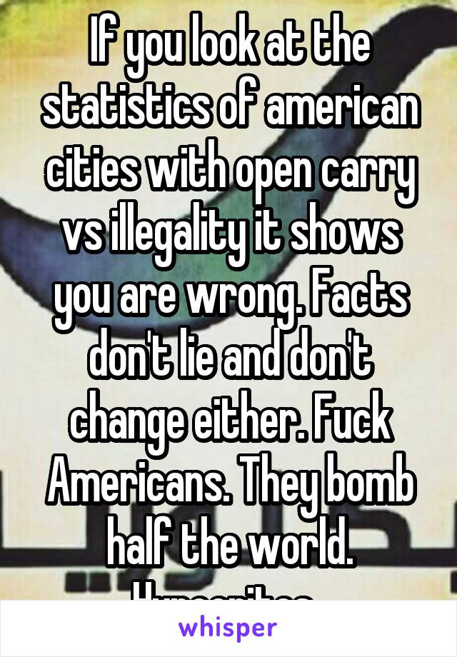 If you look at the statistics of american cities with open carry vs illegality it shows you are wrong. Facts don't lie and don't change either. Fuck Americans. They bomb half the world. Hypocrites. 