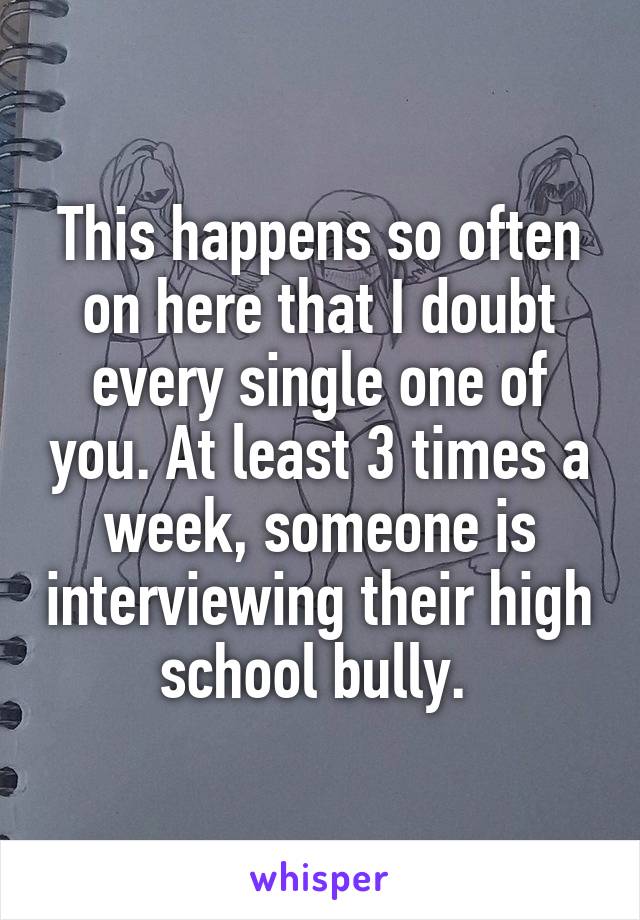 This happens so often on here that I doubt every single one of you. At least 3 times a week, someone is interviewing their high school bully. 