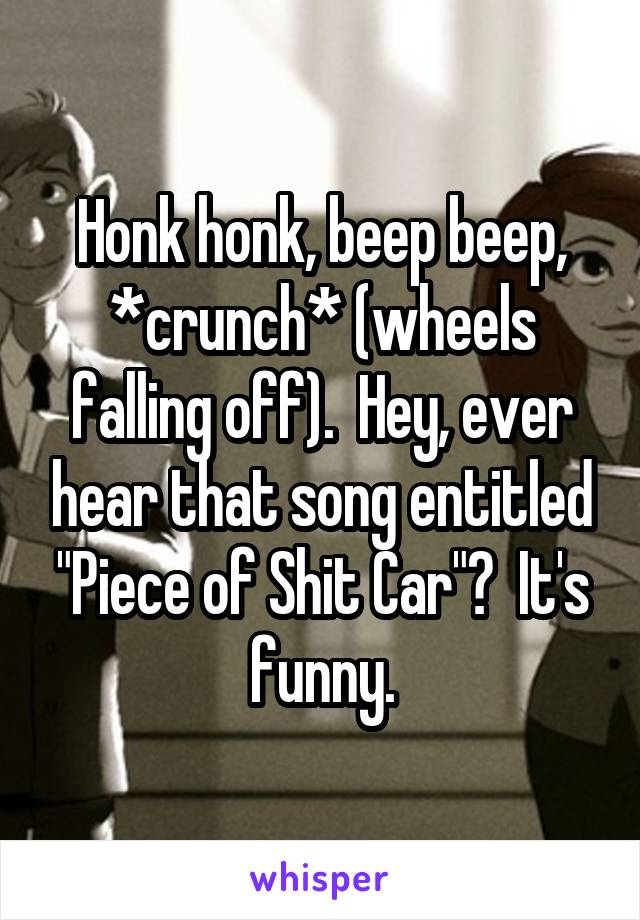 Honk honk, beep beep, *crunch* (wheels falling off).  Hey, ever hear that song entitled "Piece of Shit Car"?  It's funny.