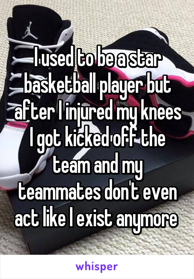 I used to be a star basketball player but after I injured my knees I got kicked off the team and my teammates don't even act like I exist anymore 