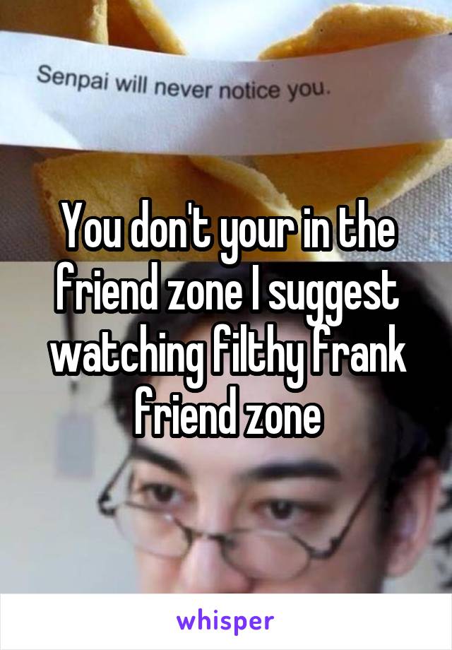 You don't your in the friend zone I suggest watching filthy frank friend zone