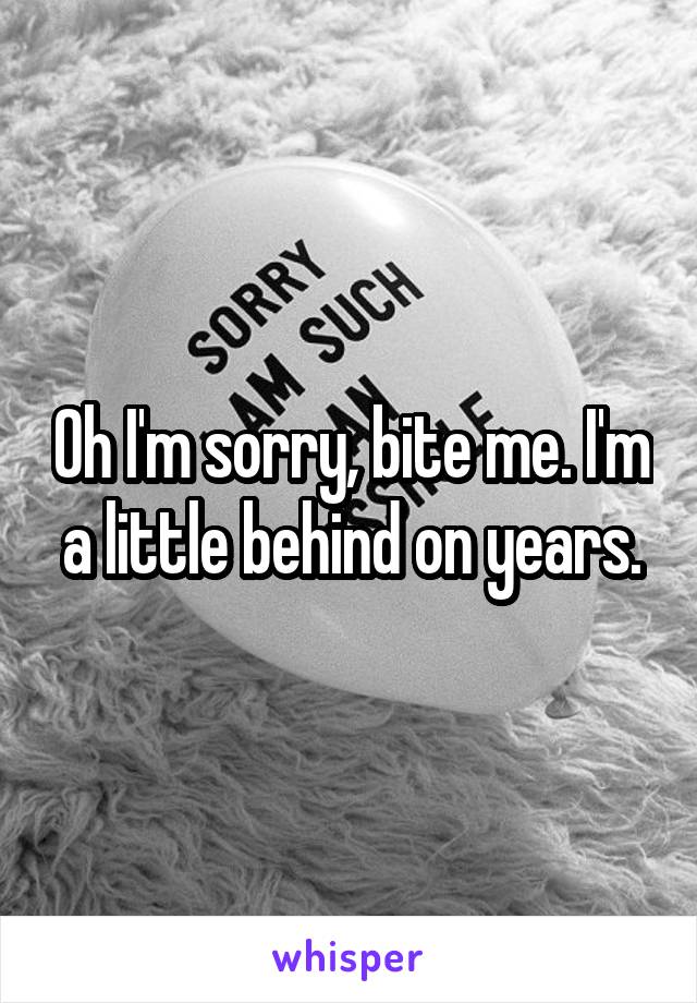 Oh I'm sorry, bite me. I'm a little behind on years.